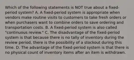 Which of the following statements is NOT true about a​ fixed-period system? A. A​ fixed-period system is appropriate when vendors make routine visits to customers to take fresh orders or when purchasers want to combine orders to save ordering and transportation costs. B. A​ fixed-period system is also called​ "continuous review." C. The disadvantage of the​ fixed-period system is that because there is no tally of inventory during the review​ period, there is the possibility of a stockout during this time. D. The advantage of the​ fixed-period system is that there is no physical count of inventory items after an item is withdrawn.