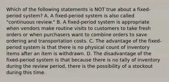 Which of the following statements is NOT true about a​ fixed-period system? A. A​ fixed-period system is also called​ "continuous review." B. A​ fixed-period system is appropriate when vendors make routine visits to customers to take fresh orders or when purchasers want to combine orders to save ordering and transportation costs. C. The advantage of the​ fixed-period system is that there is no physical count of inventory items after an item is withdrawn. D. The disadvantage of the​ fixed-period system is that because there is no tally of inventory during the review​ period, there is the possibility of a stockout during this time.