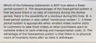 Which of the following statements is NOT true about a​ fixed-period system? A. The disadvantage of the​ fixed-period system is that because there is no tally of inventory during the review​ period, there is the possibility of a stockout during this time. B. A​ fixed-period system is also called​ "continuous review." C. A​ fixed-period system is appropriate when vendors make routine visits to customers to take fresh orders or when purchasers want to combine orders to save ordering and transportation costs. D. The advantage of the​ fixed-period system is that there is no physical count of inventory items after an item is withdrawn.