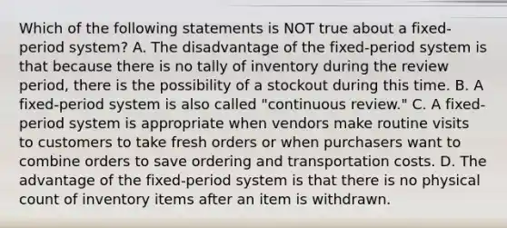 Which of the following statements is NOT true about a​ fixed-period system? A. The disadvantage of the​ fixed-period system is that because there is no tally of inventory during the review​ period, there is the possibility of a stockout during this time. B. A​ fixed-period system is also called​ "continuous review." C. A​ fixed-period system is appropriate when vendors make routine visits to customers to take fresh orders or when purchasers want to combine orders to save ordering and transportation costs. D. The advantage of the​ fixed-period system is that there is no physical count of inventory items after an item is withdrawn.