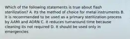 Which of the following statements is true about flash sterilization? A. Its the method of choice for metal instruments B. It is recommended to be used as a primary sterilization process by AAMI and AORN C. It reduces turnaround time because cleaning its not required D. It should be used only in emergencies