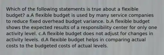 Which of the following statements is true about a flexible budget? a.A flexible budget is used by many service companies to reduce fixed overhead budget variance. b.A flexible budget shows the expected results of a responsibility center for only one activity level. c.A flexible budget does not adjust for changes in activity levels. d.A flexible budget helps in comparing actual costs to the budgeted costs of actual levels.