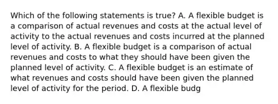 Which of the following statements is true? A. A flexible budget is a comparison of actual revenues and costs at the actual level of activity to the actual revenues and costs incurred at the planned level of activity. B. A flexible budget is a comparison of actual revenues and costs to what they should have been given the planned level of activity. C. A flexible budget is an estimate of what revenues and costs should have been given the planned level of activity for the period. D. A flexible budg