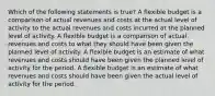 Which of the following statements is true? A flexible budget is a comparison of actual revenues and costs at the actual level of activity to the actual revenues and costs incurred at the planned level of activity. A flexible budget is a comparison of actual revenues and costs to what they should have been given the planned level of activity. A flexible budget is an estimate of what revenues and costs should have been given the planned level of activity for the period. A flexible budget is an estimate of what revenues and costs should have been given the actual level of activity for the period.