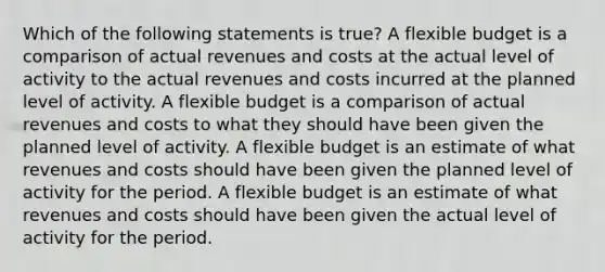 Which of the following statements is true? A flexible budget is a comparison of actual revenues and costs at the actual level of activity to the actual revenues and costs incurred at the planned level of activity. A flexible budget is a comparison of actual revenues and costs to what they should have been given the planned level of activity. A flexible budget is an estimate of what revenues and costs should have been given the planned level of activity for the period. A flexible budget is an estimate of what revenues and costs should have been given the actual level of activity for the period.