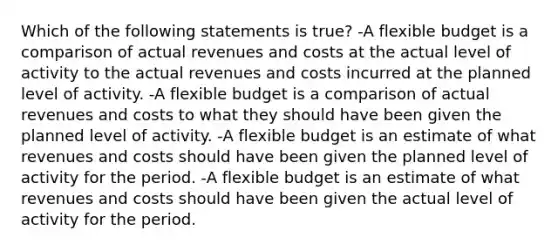 Which of the following statements is true? -A flexible budget is a comparison of actual revenues and costs at the actual level of activity to the actual revenues and costs incurred at the planned level of activity. -A flexible budget is a comparison of actual revenues and costs to what they should have been given the planned level of activity. -A flexible budget is an estimate of what revenues and costs should have been given the planned level of activity for the period. -A flexible budget is an estimate of what revenues and costs should have been given the actual level of activity for the period.