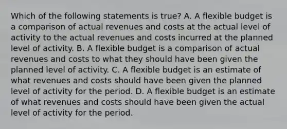 Which of the following statements is true? A. A flexible budget is a comparison of actual revenues and costs at the actual level of activity to the actual revenues and costs incurred at the planned level of activity. B. A flexible budget is a comparison of actual revenues and costs to what they should have been given the planned level of activity. C. A flexible budget is an estimate of what revenues and costs should have been given the planned level of activity for the period. D. A flexible budget is an estimate of what revenues and costs should have been given the actual level of activity for the period.