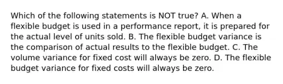 Which of the following statements is NOT​ true? A. When a flexible budget is used in a performance​ report, it is prepared for the actual level of units sold. B. The flexible budget variance is the comparison of actual results to the flexible budget. C. The volume variance for fixed cost will always be zero. D. The flexible budget variance for fixed costs will always be zero.