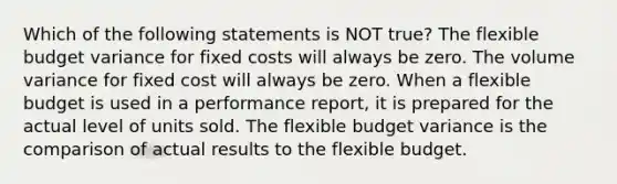 Which of the following statements is NOT true? The flexible budget variance for fixed costs will always be zero. The volume variance for fixed cost will always be zero. When a flexible budget is used in a performance report, it is prepared for the actual level of units sold. The flexible budget variance is the comparison of actual results to the flexible budget.