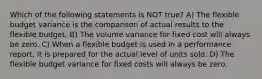 Which of the following statements is NOT​ true? A) The flexible budget variance is the comparison of actual results to the flexible budget. B) The volume variance for fixed cost will always be zero. C) When a flexible budget is used in a performance​ report, it is prepared for the actual level of units sold. D) The flexible budget variance for fixed costs will always be zero.