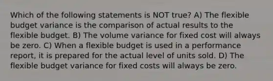 Which of the following statements is NOT​ true? A) The flexible budget variance is the comparison of actual results to the flexible budget. B) The volume variance for fixed cost will always be zero. C) When a flexible budget is used in a performance​ report, it is prepared for the actual level of units sold. D) The flexible budget variance for fixed costs will always be zero.