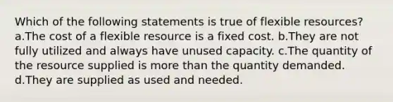 Which of the following statements is true of flexible resources? a.The cost of a flexible resource is a fixed cost. b.They are not fully utilized and always have unused capacity. c.The quantity of the resource supplied is <a href='https://www.questionai.com/knowledge/keWHlEPx42-more-than' class='anchor-knowledge'>more than</a> the quantity demanded. d.They are supplied as used and needed.