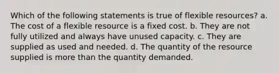 Which of the following statements is true of flexible resources? a. The cost of a flexible resource is a fixed cost. b. They are not fully utilized and always have unused capacity. c. They are supplied as used and needed. d. The quantity of the resource supplied is more than the quantity demanded.