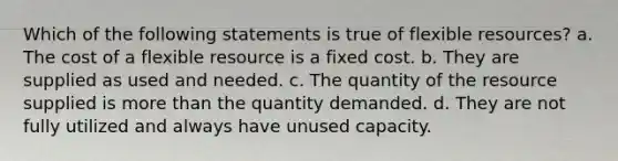 Which of the following statements is true of flexible resources? a. The cost of a flexible resource is a fixed cost. b. They are supplied as used and needed. c. The quantity of the resource supplied is <a href='https://www.questionai.com/knowledge/keWHlEPx42-more-than' class='anchor-knowledge'>more than</a> the quantity demanded. d. They are not fully utilized and always have unused capacity.