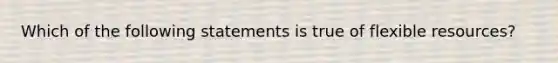 Which of the following statements is true of flexible resources?