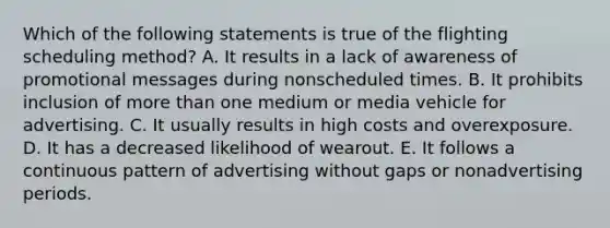 Which of the following statements is true of the flighting scheduling method? A. It results in a lack of awareness of promotional messages during nonscheduled times. B. It prohibits inclusion of <a href='https://www.questionai.com/knowledge/keWHlEPx42-more-than' class='anchor-knowledge'>more than</a> one medium or media vehicle for advertising. C. It usually results in high costs and overexposure. D. It has a decreased likelihood of wearout. E. It follows a continuous pattern of advertising without gaps or nonadvertising periods.