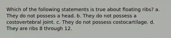 Which of the following statements is true about floating ribs? a. They do not possess a head. b. They do not possess a costovertebral joint. c. They do not possess costocartilage. d. They are ribs 8 through 12.