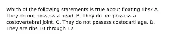 Which of the following statements is true about floating ribs? A. They do not possess a head. B. They do not possess a costovertebral joint. C. They do not possess costocartilage. D. They are ribs 10 through 12.