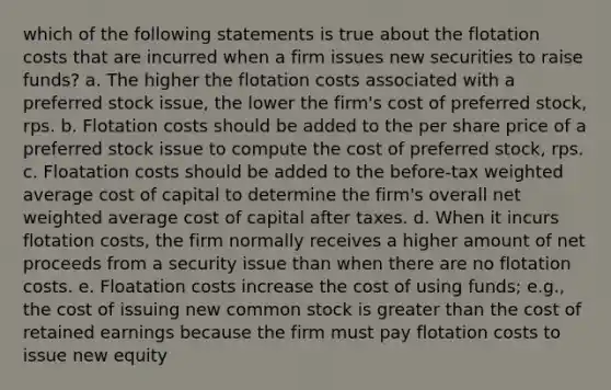 which of the following statements is true about the flotation costs that are incurred when a firm issues new securities to raise funds? a. The higher the flotation costs associated with a preferred stock issue, the lower the firm's cost of preferred stock, rps. b. Flotation costs should be added to the per share price of a preferred stock issue to compute the cost of preferred stock, rps. c. Floatation costs should be added to the before-tax weighted average cost of capital to determine the firm's overall net weighted average cost of capital after taxes. d. When it incurs flotation costs, the firm normally receives a higher amount of net proceeds from a security issue than when there are no flotation costs. e. Floatation costs increase the cost of using funds; e.g., the cost of issuing new common stock is greater than the cost of retained earnings because the firm must pay flotation costs to issue new equity