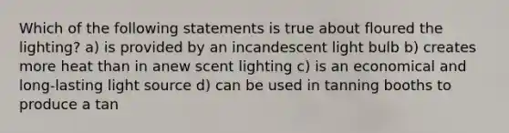 Which of the following statements is true about floured the lighting? a) is provided by an incandescent light bulb b) creates more heat than in anew scent lighting c) is an economical and long-lasting light source d) can be used in tanning booths to produce a tan