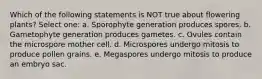 Which of the following statements is NOT true about flowering plants? Select one: a. Sporophyte generation produces spores. b. Gametophyte generation produces gametes. c. Ovules contain the microspore mother cell. d. Microspores undergo mitosis to produce pollen grains. e. Megaspores undergo mitosis to produce an embryo sac.