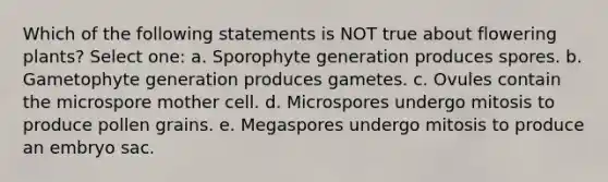 Which of the following statements is NOT true about flowering plants? Select one: a. Sporophyte generation produces spores. b. Gametophyte generation produces gametes. c. Ovules contain the microspore mother cell. d. Microspores undergo mitosis to produce pollen grains. e. Megaspores undergo mitosis to produce an embryo sac.