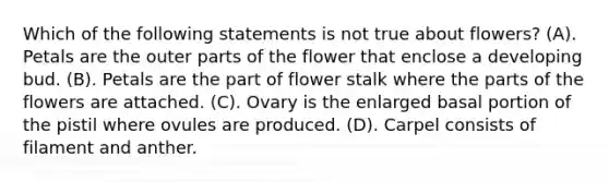 Which of the following statements is not true about flowers? (A). Petals are the outer parts of the flower that enclose a developing bud. (B). Petals are the part of flower stalk where the parts of the flowers are attached. (C). Ovary is the enlarged basal portion of the pistil where ovules are produced. (D). Carpel consists of filament and anther.