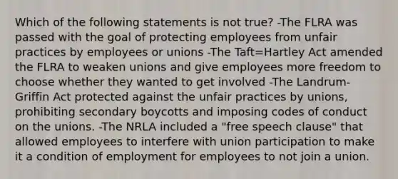 Which of the following statements is not true? -The FLRA was passed with the goal of protecting employees from unfair practices by employees or unions -The Taft=Hartley Act amended the FLRA to weaken unions and give employees more freedom to choose whether they wanted to get involved -The Landrum-Griffin Act protected against the unfair practices by unions, prohibiting secondary boycotts and imposing codes of conduct on the unions. -The NRLA included a "free speech clause" that allowed employees to interfere with union participation to make it a condition of employment for employees to not join a union.