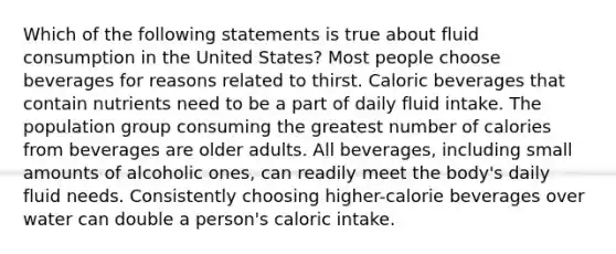 Which of the following statements is true about fluid consumption in the United States? Most people choose beverages for reasons related to thirst. Caloric beverages that contain nutrients need to be a part of daily fluid intake. The population group consuming the greatest number of calories from beverages are older adults. All beverages, including small amounts of alcoholic ones, can readily meet the body's daily fluid needs. Consistently choosing higher-calorie beverages over water can double a person's caloric intake.