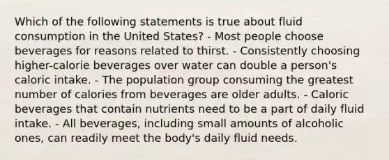 Which of the following statements is true about fluid consumption in the United States? - Most people choose beverages for reasons related to thirst. - Consistently choosing higher-calorie beverages over water can double a person's caloric intake. - The population group consuming the greatest number of calories from beverages are older adults. - Caloric beverages that contain nutrients need to be a part of daily fluid intake. - All beverages, including small amounts of alcoholic ones, can readily meet the body's daily fluid needs.