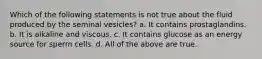 Which of the following statements is not true about the fluid produced by the seminal vesicles? a. It contains prostaglandins. b. It is alkaline and viscous. c. It contains glucose as an energy source for sperm cells. d. All of the above are true.