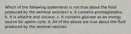 Which of the following statements is not true about the fluid produced by the seminal vesicles? a. It contains prostaglandins. b. It is alkaline and viscous. c. It contains glucose as an energy source for sperm cells. d. All of the above are true about the fluid produced by the seminal vesicles.