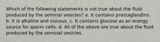 Which of the following statements is not true about the fluid produced by the seminal vesicles? a. It contains prostaglandins. b. It is alkaline and viscous. c. It contains glucose as an energy source for sperm cells. d. All of the above are true about the fluid produced by the seminal vesicles.