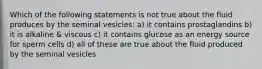 Which of the following statements is not true about the fluid produces by the seminal vesicles: a) it contains prostaglandins b) it is alkaline & viscous c) it contains glucose as an energy source for sperm cells d) all of these are true about the fluid produced by the seminal vesicles