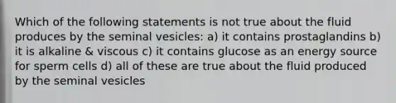 Which of the following statements is not true about the fluid produces by the seminal vesicles: a) it contains prostaglandins b) it is alkaline & viscous c) it contains glucose as an energy source for sperm cells d) all of these are true about the fluid produced by the seminal vesicles