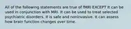 All of the following statements are true of fMRI EXCEPT It can be used in conjunction with MRI. It can be used to treat selected psychiatric disorders. It is safe and noninvasive. It can assess how brain function changes over time.