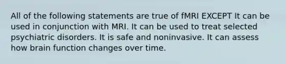 All of the following statements are true of fMRI EXCEPT It can be used in conjunction with MRI. It can be used to treat selected psychiatric disorders. It is safe and noninvasive. It can assess how brain function changes over time.