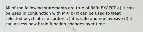 All of the following statements are true of fMRI EXCEPT a) it can be used in conjunction with MRI b) it can be used to treat selected psychiatric disorders c) it is safe and noninvasive d) it can assess how brain function changes over time