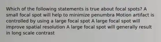 Which of the following statements is true about focal spots? A small focal spot will help to minimize penumbra Motion artifact is controlled by using a large focal spot A large focal spot will improve spatial resolution A large focal spot will generally result in long scale contrast