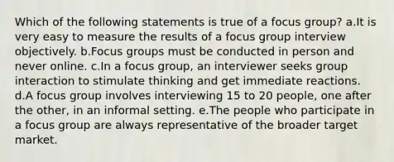 Which of the following statements is true of a focus group? a.It is very easy to measure the results of a focus group interview objectively. b.Focus groups must be conducted in person and never online. c.In a focus group, an interviewer seeks group interaction to stimulate thinking and get immediate reactions. d.A focus group involves interviewing 15 to 20 people, one after the other, in an informal setting. e.The people who participate in a focus group are always representative of the broader target market.