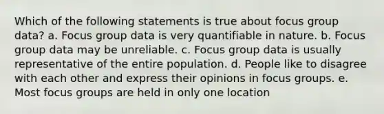 Which of the following statements is true about focus group data? a. Focus group data is very quantifiable in nature. b. Focus group data may be unreliable. c. Focus group data is usually representative of the entire population. d. People like to disagree with each other and express their opinions in focus groups. e. Most focus groups are held in only one location