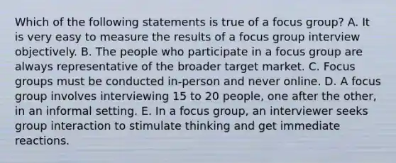 Which of the following statements is true of a focus group? A. It is very easy to measure the results of a focus group interview objectively. B. The people who participate in a focus group are always representative of the broader target market. C. Focus groups must be conducted in-person and never online. D. A focus group involves interviewing 15 to 20 people, one after the other, in an informal setting. E. In a focus group, an interviewer seeks group interaction to stimulate thinking and get immediate reactions.