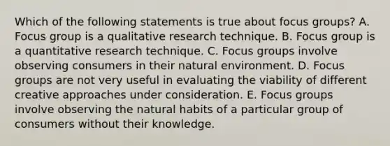 Which of the following statements is true about focus groups? A. Focus group is a qualitative research technique. B. Focus group is a quantitative research technique. C. Focus groups involve observing consumers in their natural environment. D. Focus groups are not very useful in evaluating the viability of different creative approaches under consideration. E. Focus groups involve observing the natural habits of a particular group of consumers without their knowledge.