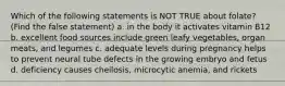 Which of the following statements is NOT TRUE about folate? (Find the false statement) a. in the body it activates vitamin B12 b. excellent food sources include green leafy vegetables, organ meats, and legumes c. adequate levels during pregnancy helps to prevent neural tube defects in the growing embryo and fetus d. deficiency causes cheilosis, microcytic anemia, and rickets