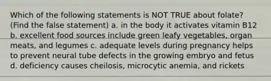 Which of the following statements is NOT TRUE about folate? (Find the false statement) a. in the body it activates vitamin B12 b. excellent food sources include green leafy vegetables, organ meats, and legumes c. adequate levels during pregnancy helps to prevent neural tube defects in the growing embryo and fetus d. deficiency causes cheilosis, microcytic anemia, and rickets