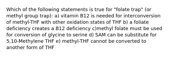 Which of the following statements is true for "folate trap" (or methyl group trap): a) vitamin B12 is needed for interconversion of methyl-THF with other oxidation states of THF b) a foliate deficiency creates a B12 deficiency c)methyl folate must be used for conversion of glycine to serine d) SAM can be substitute for 5,10-Methylene THF e) methyl-THF cannot be converted to another form of THF