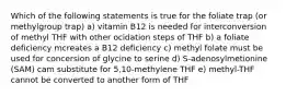 Which of the following statements is true for the foliate trap (or methylgroup trap) a) vitamin B12 is needed for interconversion of methyl THF with other ocidation steps of THF b) a foliate deficiency mcreates a B12 deficiency c) methyl folate must be used for concersion of glycine to serine d) S-adenosylmetionine (SAM) cam substitute for 5,10-methylene THF e) methyl-THF cannot be converted to another form of THF