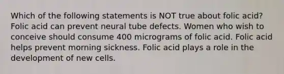 Which of the following statements is NOT true about folic acid? Folic acid can prevent neural tube defects. Women who wish to conceive should consume 400 micrograms of folic acid. Folic acid helps prevent morning sickness. Folic acid plays a role in the development of new cells.