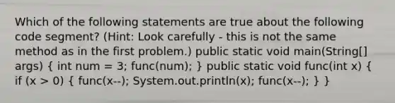 Which of the following statements are true about the following code segment? (Hint: Look carefully - this is not the same method as in the first problem.) public static void main(String[] args) ( int num = 3; func(num); ) public static void func(int x) ( if (x > 0) { func(x--); System.out.println(x); func(x--); ) }