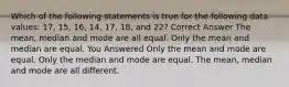 Which of the following statements is true for the following data values: 17, 15, 16, 14, 17, 18, and 22? Correct Answer The mean, median and mode are all equal. Only the mean and median are equal. You Answered Only the mean and mode are equal. Only the median and mode are equal. The mean, median and mode are all different.